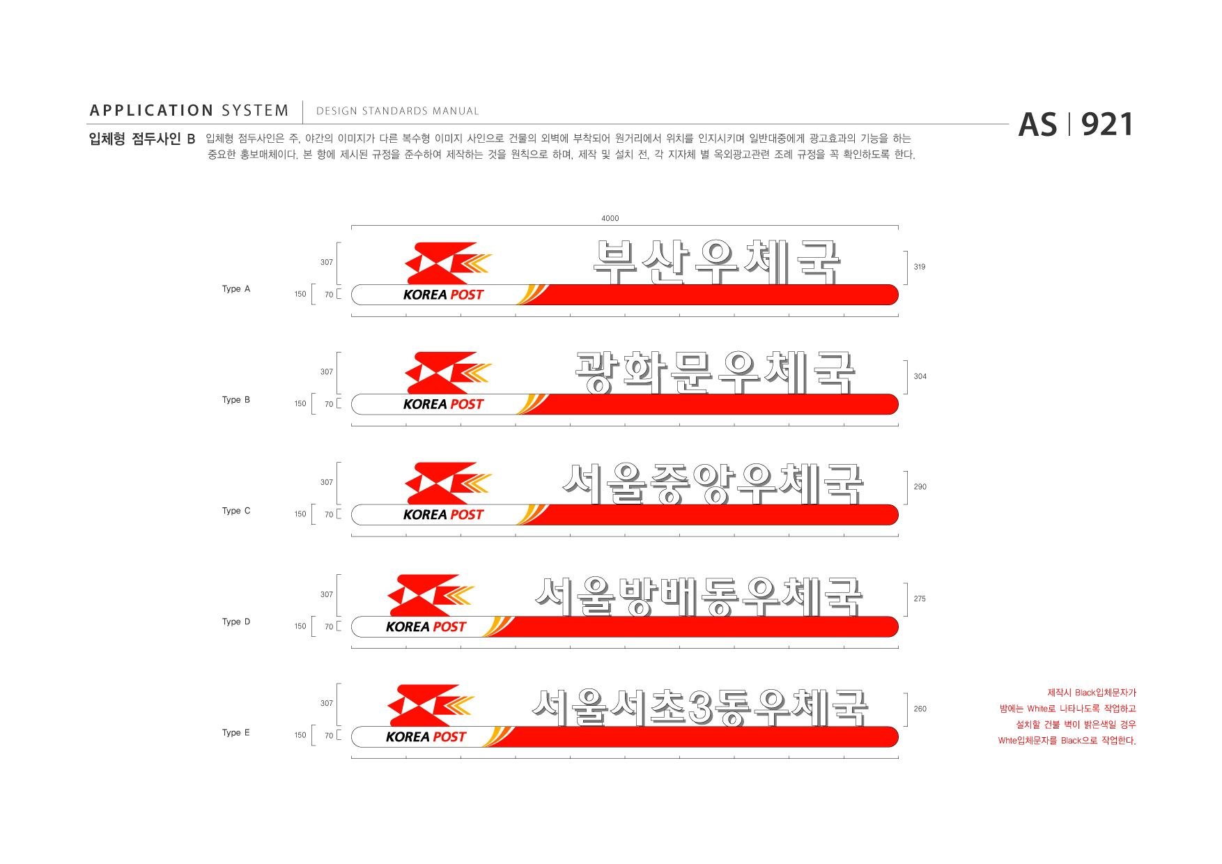 APPLICATION SYSTEM 입체형 점두사인 B  DESIGN STANDARDS MANUAL  입체형 점두사인은 주, 야간의 이미지가 다른 복수형 이미지 사인으로 건물의 외벽에 부착되어 원거리에서 위치를 인지시키며 일반대중에게 광고효과의 기능을 하는 중요한 홍보매체이다. 본 항에 제시된 규정을 준수하여 제작하는 것을 원칙으로 하며, 제작 및 설치 전, 각 지자체 별 옥외광고관련 조례 규정을 꼭 확인하도록 한다.  AS I 921  4000  307  319  Type A  150  70  307  304  Type B  150  70  307  290  Type C  150  70  307  275  Type D  150  70  제작시 Black입체문자가 307 260  밤에는 White로 나타나도록 작업하고 설치할 건불 벽이 밝은색일 경우 Whte입체문자를 Black으로 작업한다.  Type E  150  70